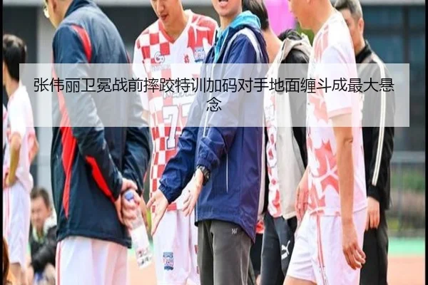 张伟丽卫冕战前摔跤特训加码对手地面缠斗成最大悬念