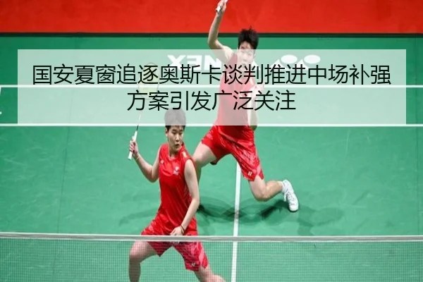 国安夏窗追逐奥斯卡谈判推进中场补强方案引发广泛关注
